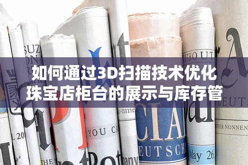 如何通过3D扫描技术优化珠宝店柜台的展示与库存管理？