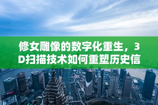 修女雕像的数字化重生，3D扫描技术如何重塑历史信仰？