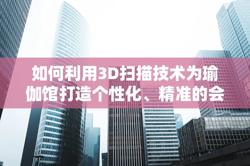 如何利用3D扫描技术为瑜伽馆打造个性化、精准的会员体验？
