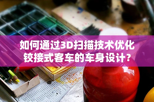如何通过3D扫描技术优化铰接式客车的车身设计？