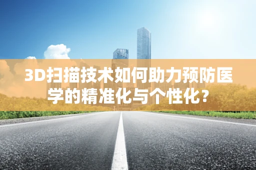 3D扫描技术如何助力预防医学的精准化与个性化？
