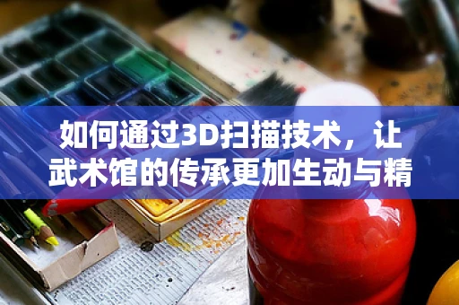 如何通过3D扫描技术，让武术馆的传承更加生动与精准？