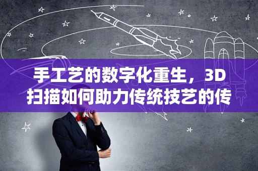 手工艺的数字化重生，3D扫描如何助力传统技艺的传承与创新？