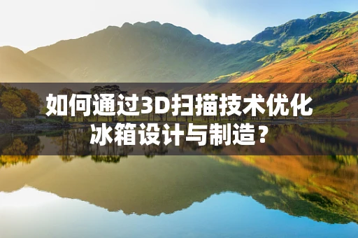 如何通过3D扫描技术优化冰箱设计与制造？
