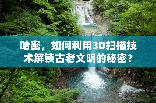 哈密，如何利用3D扫描技术解锁古老文明的秘密？