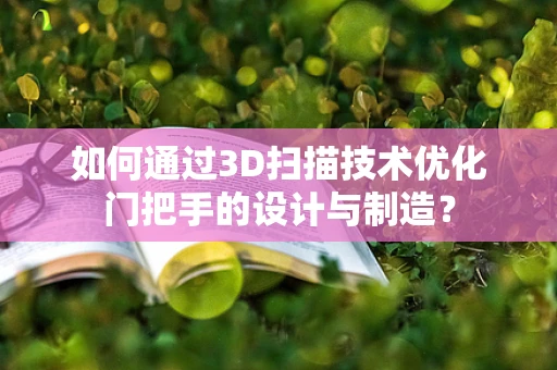 如何通过3D扫描技术优化门把手的设计与制造？