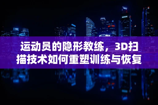 运动员的隐形教练，3D扫描技术如何重塑训练与恢复？