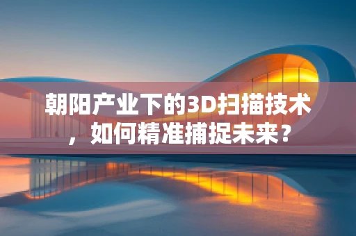 朝阳产业下的3D扫描技术，如何精准捕捉未来？