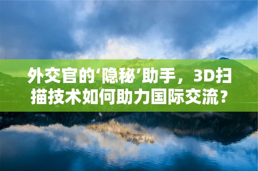 外交官的‘隐秘’助手，3D扫描技术如何助力国际交流？