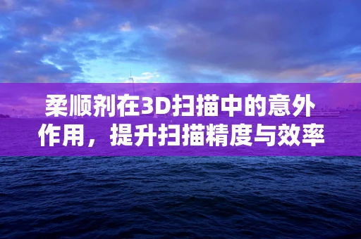柔顺剂在3D扫描中的意外作用，提升扫描精度与效率的秘密武器？