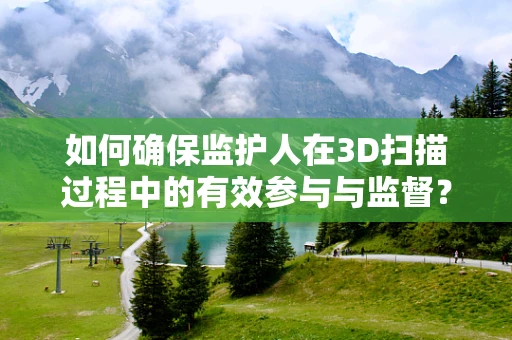 如何确保监护人在3D扫描过程中的有效参与与监督？