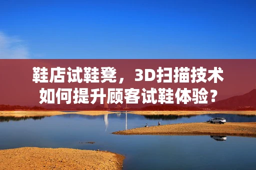 鞋店试鞋凳，3D扫描技术如何提升顾客试鞋体验？