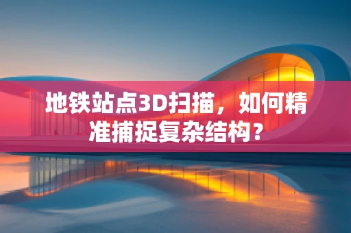 地铁站点3D扫描，如何精准捕捉复杂结构？