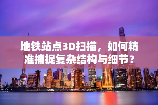 地铁站点3D扫描，如何精准捕捉复杂结构与细节？