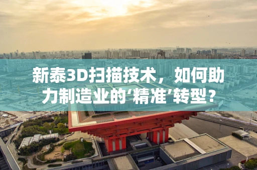 新泰3D扫描技术，如何助力制造业的‘精准’转型？