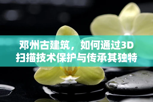 邓州古建筑，如何通过3D扫描技术保护与传承其独特魅力？