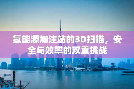 氢能源加注站的3D扫描，安全与效率的双重挑战