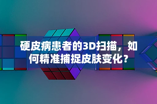 硬皮病患者的3D扫描，如何精准捕捉皮肤变化？