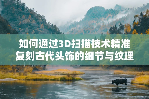 如何通过3D扫描技术精准复刻古代头饰的细节与纹理？