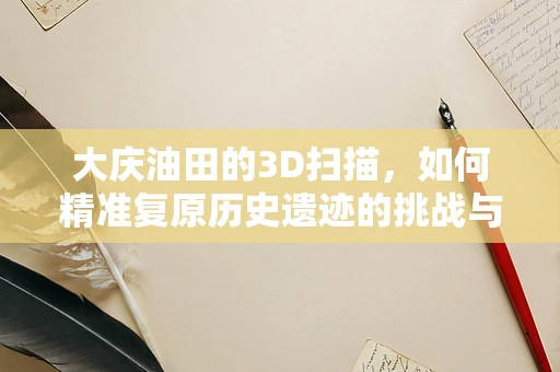 大庆油田的3D扫描，如何精准复原历史遗迹的挑战与机遇？