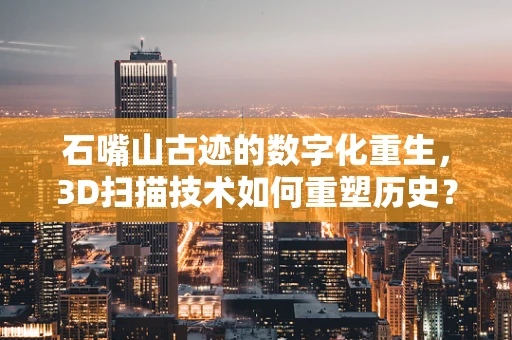 石嘴山古迹的数字化重生，3D扫描技术如何重塑历史？