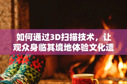 如何通过3D扫描技术，让观众身临其境地体验文化遗产？