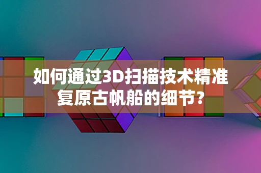 如何通过3D扫描技术精准复原古帆船的细节？
