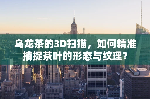 乌龙茶的3D扫描，如何精准捕捉茶叶的形态与纹理？