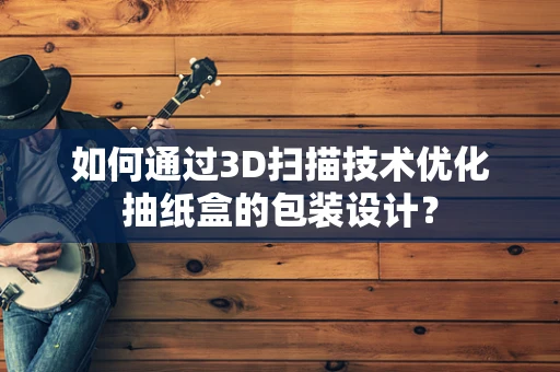 如何通过3D扫描技术优化抽纸盒的包装设计？