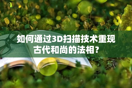 如何通过3D扫描技术重现古代和尚的法相？