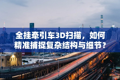 全挂牵引车3D扫描，如何精准捕捉复杂结构与细节？
