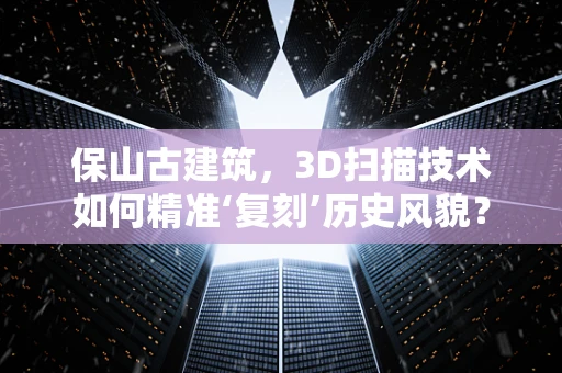 保山古建筑，3D扫描技术如何精准‘复刻’历史风貌？