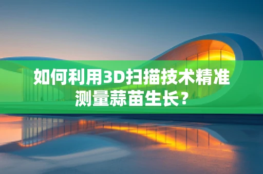 如何利用3D扫描技术精准测量蒜苗生长？