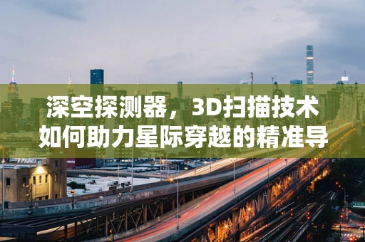 深空探测器，3D扫描技术如何助力星际穿越的精准导航？