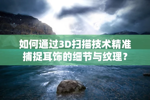 如何通过3D扫描技术精准捕捉耳饰的细节与纹理？