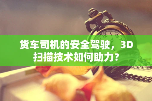 货车司机的安全驾驶，3D扫描技术如何助力？