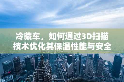 冷藏车，如何通过3D扫描技术优化其保温性能与安全监控？