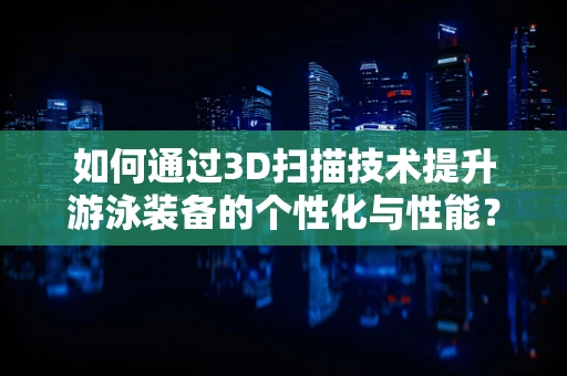 如何通过3D扫描技术提升游泳装备的个性化与性能？