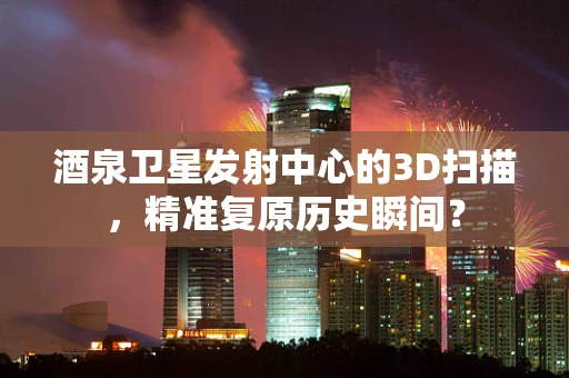 酒泉卫星发射中心的3D扫描，精准复原历史瞬间？