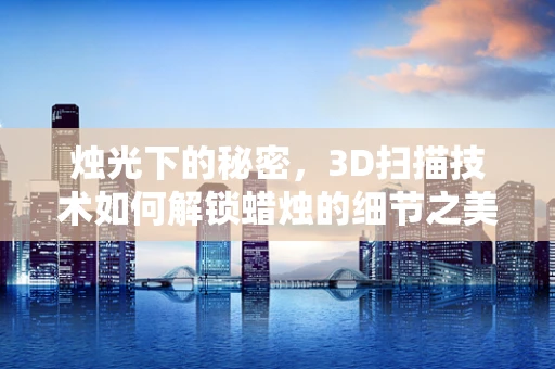 烛光下的秘密，3D扫描技术如何解锁蜡烛的细节之美？