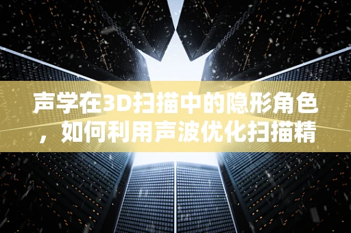 声学在3D扫描中的隐形角色，如何利用声波优化扫描精度？