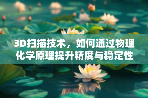 3D扫描技术，如何通过物理化学原理提升精度与稳定性？