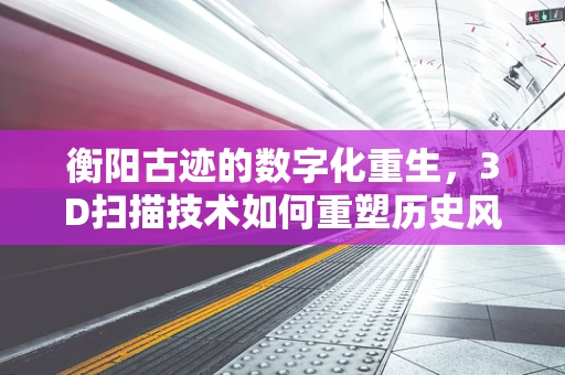 衡阳古迹的数字化重生，3D扫描技术如何重塑历史风貌？