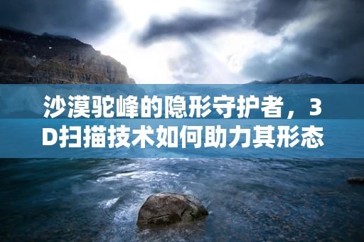 沙漠驼峰的隐形守护者，3D扫描技术如何助力其形态研究？