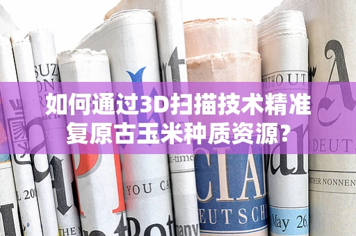 如何通过3D扫描技术精准复原古玉米种质资源？