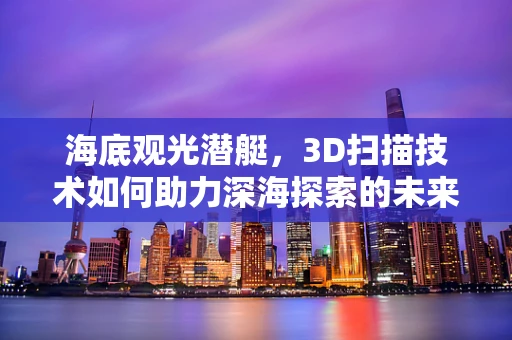 海底观光潜艇，3D扫描技术如何助力深海探索的未来？