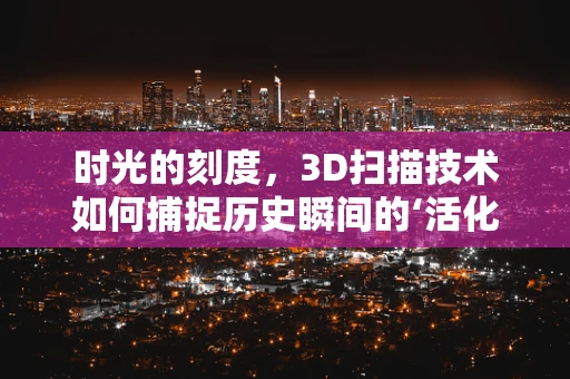 时光的刻度，3D扫描技术如何捕捉历史瞬间的‘活化石’？