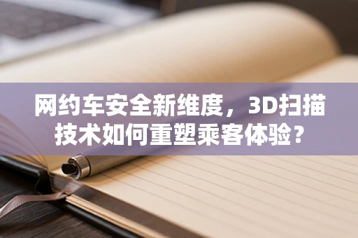 网约车安全新维度，3D扫描技术如何重塑乘客体验？