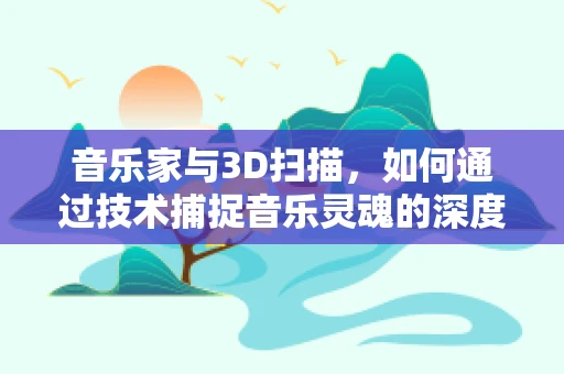 音乐家与3D扫描，如何通过技术捕捉音乐灵魂的深度？