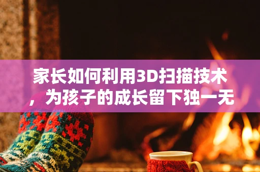 家长如何利用3D扫描技术，为孩子的成长留下独一无二的记忆？